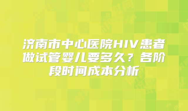 济南市中心医院HIV患者做试管婴儿要多久?各阶段时间成本分析