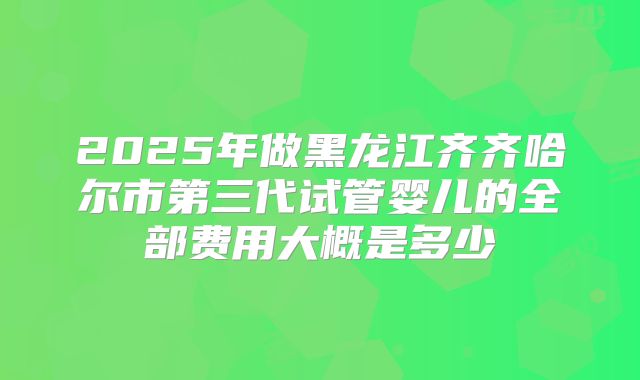 2025年做黑龙江齐齐哈尔市第三代试管婴儿的全部费用大概是多少