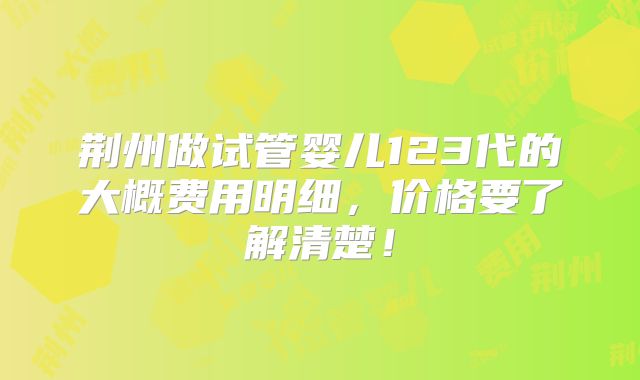 荆州做试管婴儿123代的大概费用明细，价格要了解清楚！