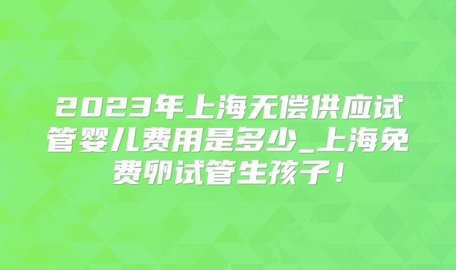 2023年上海无偿供应试管婴儿费用是多少_上海免费卵试管生孩子!
