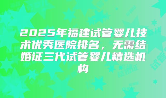 2025年福建试管婴儿技术优秀医院排名，无需结婚证三代试管婴儿精选机构