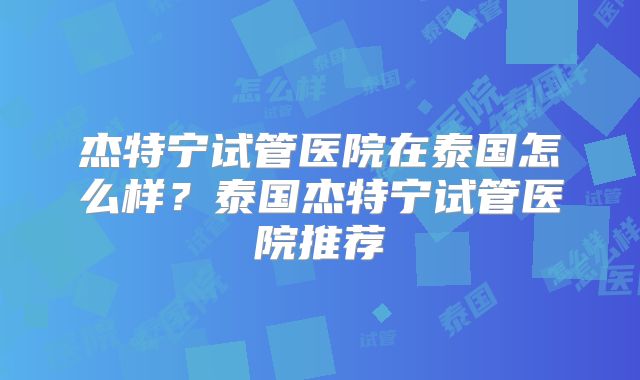 杰特宁试管医院在泰国怎么样?泰国杰特宁试管医院推荐