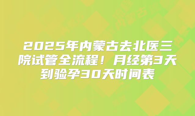 2025年内蒙古去北医三院试管全流程！月经第3天到验孕30天时间表