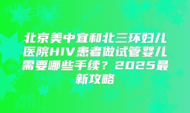 北京美中宜和北三环妇儿医院HIV患者做试管婴儿需要哪些手续?2025最新攻略