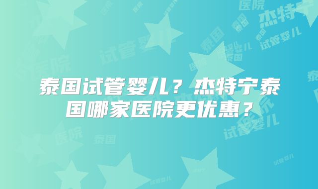 泰国试管婴儿?杰特宁泰国哪家医院更优惠?