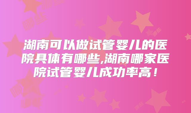 湖南可以做试管婴儿的医院具体有哪些,湖南哪家医院试管婴儿成功率高！