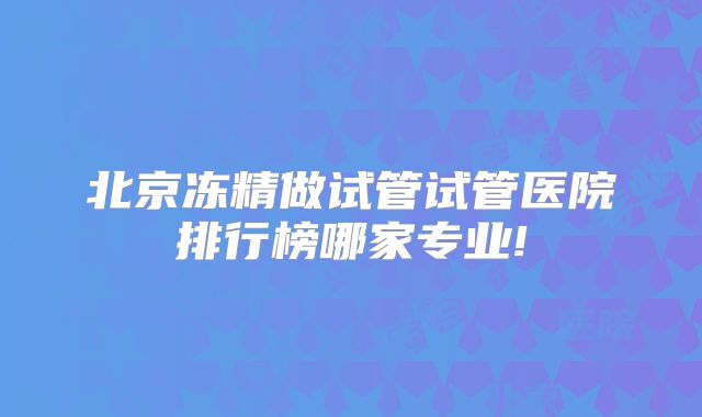 北京冻精做试管试管医院排行榜哪家专业!