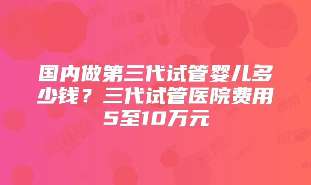 国内做第三代试管婴儿多少钱？三代试管医院费用5至10万元