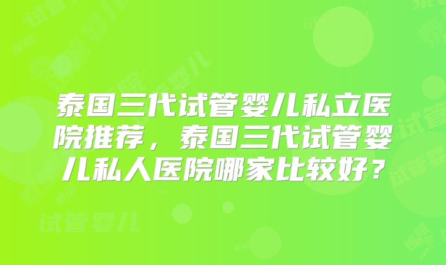 泰国三代试管婴儿私立医院推荐,泰国三代试管婴儿私人医院哪家比较好?