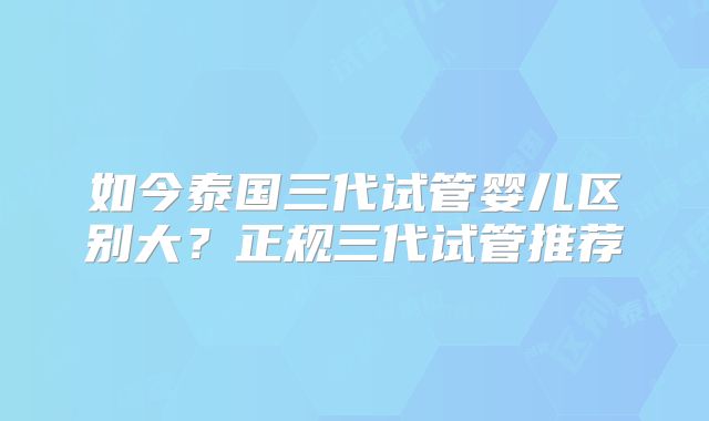 如今泰国三代试管婴儿区别大？正规三代试管推荐
