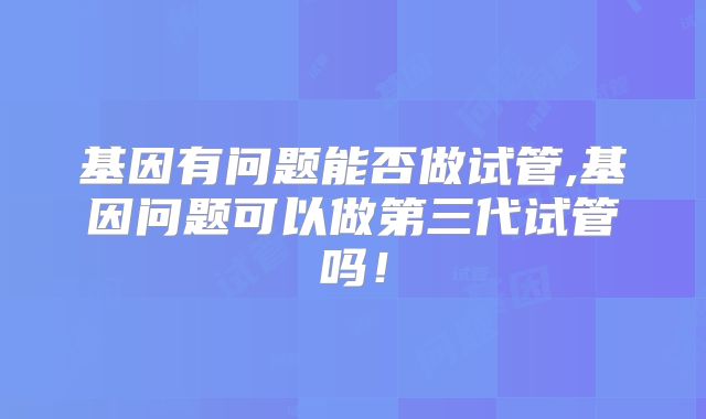 基因有问题能否做试管,基因问题可以做第三代试管吗！