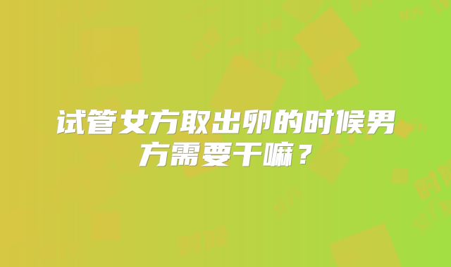 试管女方取出卵的时候男方需要干嘛？
