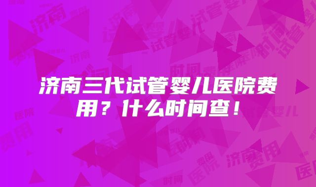 济南三代试管婴儿医院费用？什么时间查！