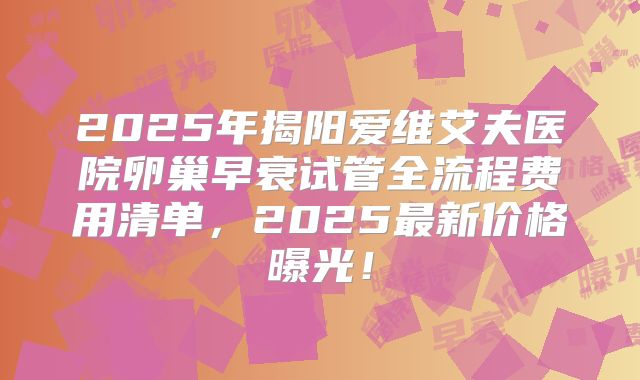 2025年揭阳爱维艾夫医院卵巢早衰试管全流程费用清单，2025最新价格曝光！