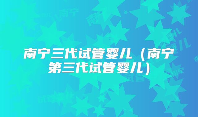 南宁三代试管婴儿(南宁第三代试管婴儿)