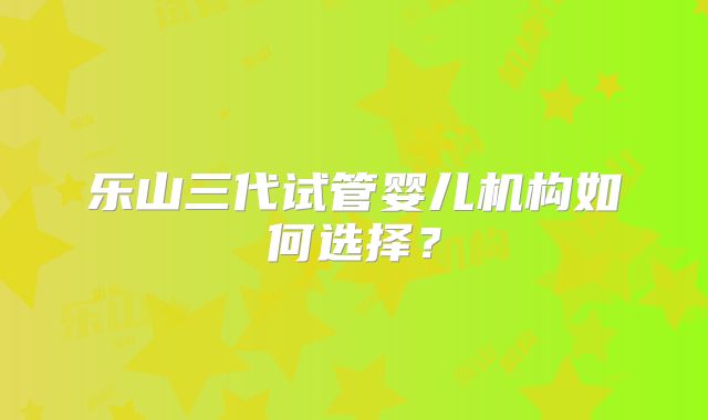 乐山三代试管婴儿机构如何选择？