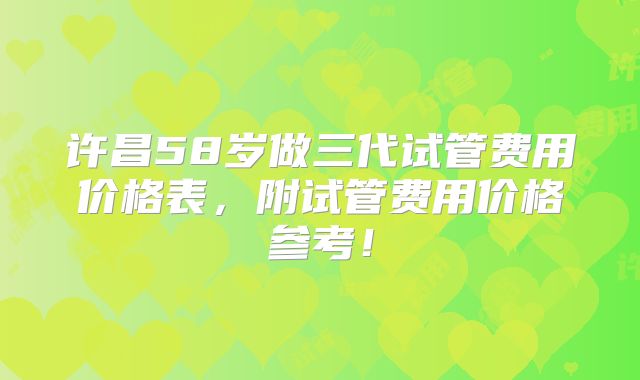 许昌58岁做三代试管费用价格表,附试管费用价格参考!