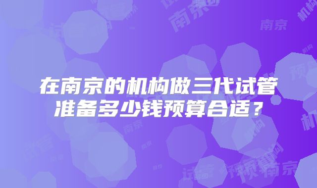 在南京的机构做三代试管准备多少钱预算合适？