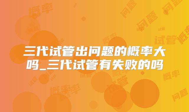 三代试管出问题的概率大吗_三代试管有失败的吗