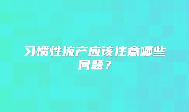 习惯性流产应该注意哪些问题？
