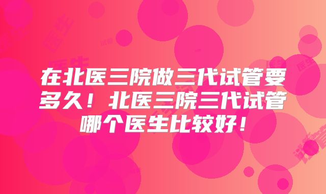 在北医三院做三代试管要多久!北医三院三代试管哪个医生比较好!