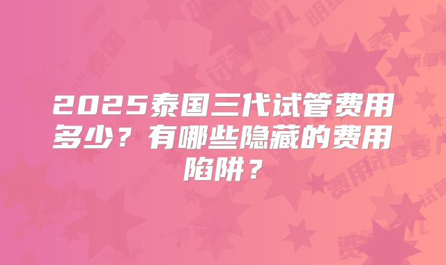 2025泰国三代试管费用多少?有哪些隐藏的费用陷阱?