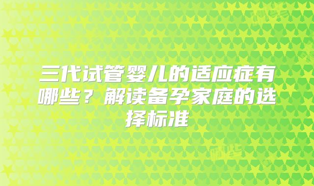 三代试管婴儿的适应症有哪些？解读备孕家庭的选择标准