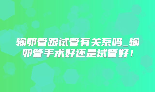 输卵管跟试管有关系吗_输卵管手术好还是试管好！