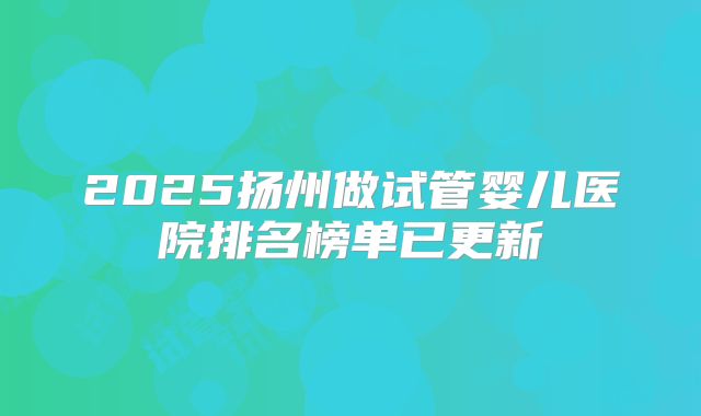 2025扬州做试管婴儿医院排名榜单已更新
