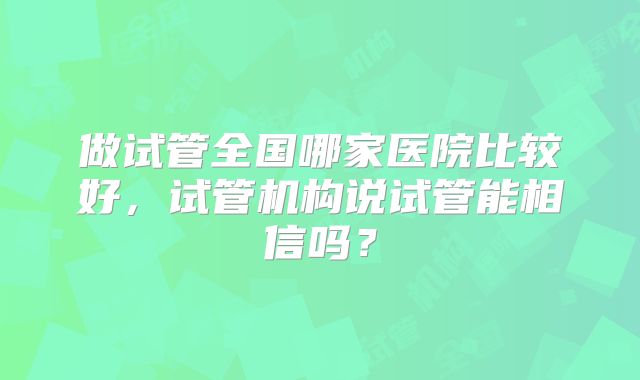 做试管全国哪家医院比较好，试管机构说试管能相信吗？