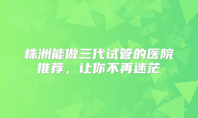 株洲能做三代试管的医院推荐，让你不再迷茫
