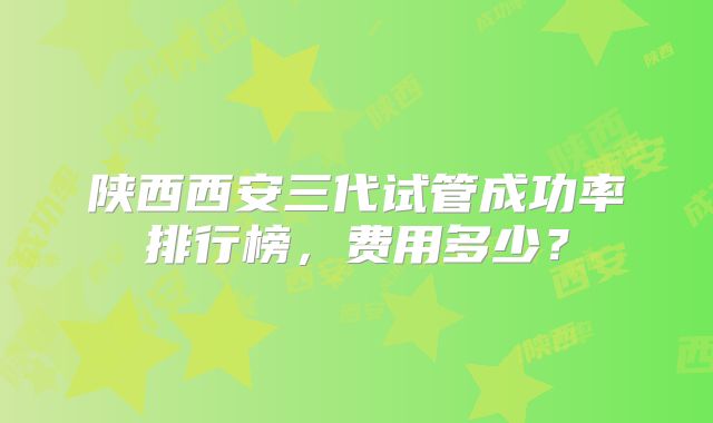 陕西西安三代试管成功率排行榜,费用多少?