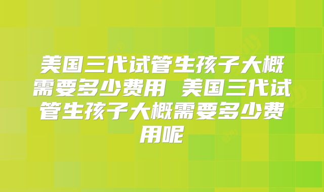 美国三代试管生孩子大概需要多少费用 美国三代试管生孩子大概需要多少费用呢