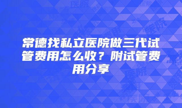 常德找私立医院做三代试管费用怎么收？附试管费用分享