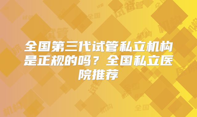 全国第三代试管私立机构是正规的吗?全国私立医院推荐