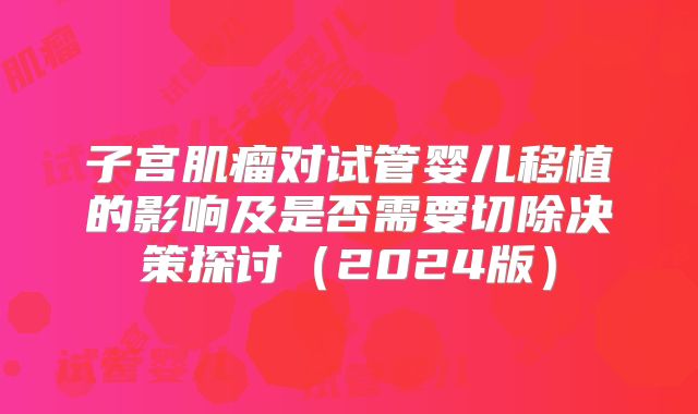 子宫肌瘤对试管婴儿移植的影响及是否需要切除决策探讨(2024版)