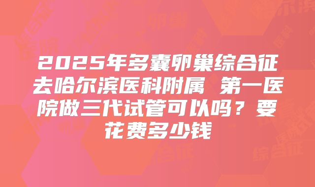 2025年多囊卵巢综合征去哈尔滨医科附属 第一医院做三代试管可以吗？要花费多少钱