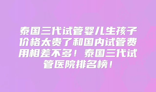 泰国三代试管婴儿生孩子价格太贵了和国内试管费用相差不多！泰国三代试管医院排名榜！