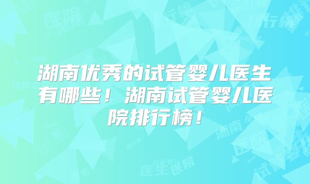 湖南优秀的试管婴儿医生有哪些！湖南试管婴儿医院排行榜！