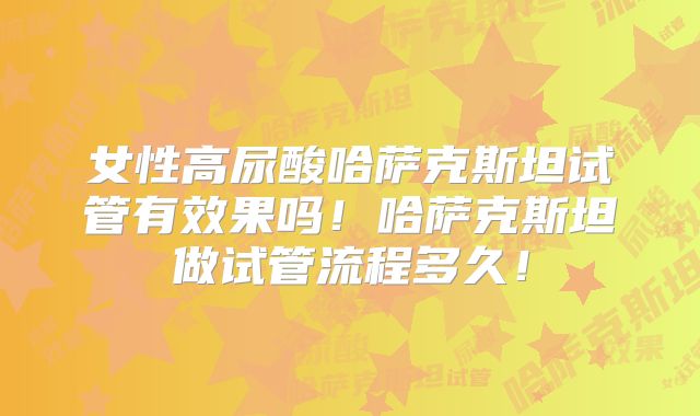 女性高尿酸哈萨克斯坦试管有效果吗！哈萨克斯坦做试管流程多久！