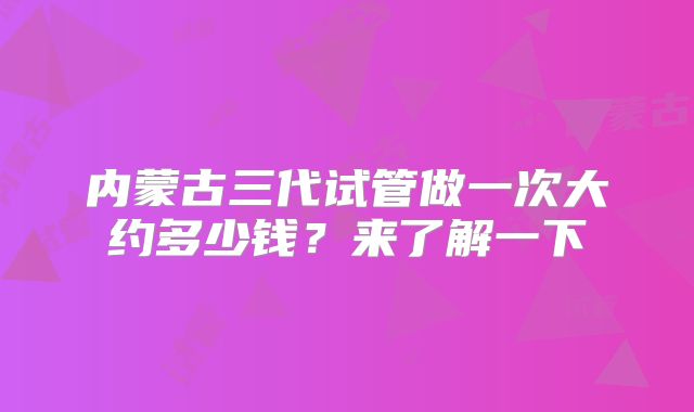 内蒙古三代试管做一次大约多少钱？来了解一下