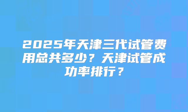2025年天津三代试管费用总共多少?天津试管成功率排行?