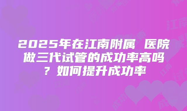 2025年在江南附属 医院做三代试管的成功率高吗?如何提升成功率