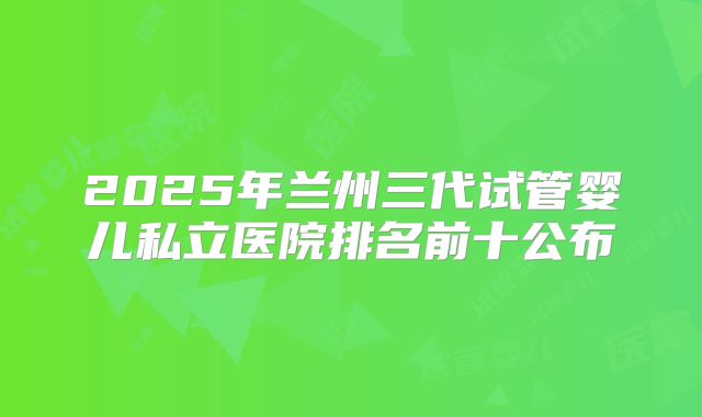 2025年兰州三代试管婴儿私立医院排名前十公布