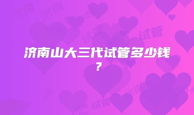 济南山大三代试管多少钱？