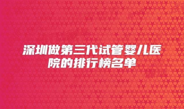 深圳做第三代试管婴儿医院的排行榜名单