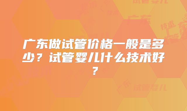 广东做试管价格一般是多少?试管婴儿什么技术好?