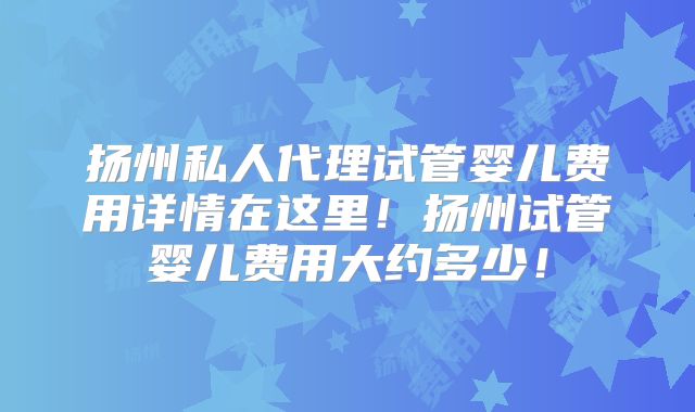 扬州私人代理试管婴儿费用详情在这里!扬州试管婴儿费用大约多少!