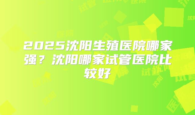 2025沈阳生殖医院哪家强?沈阳哪家试管医院比较好