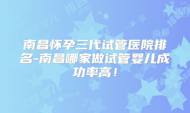 南昌怀孕三代试管医院排名-南昌哪家做试管婴儿成功率高！